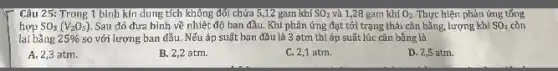 Câu 25: Trong 1 bình kín dung tích không đới chứa 5,12 gam khí SO_(2) và 1,28 gam khiO_(2). Thực hiện phản ứng tổng
SO_(3)(V_(2)O_(5)) Sau đó đưa bình về nhiệt độ ban đầu. Khi phản ứng đạt tới trạng thái cân bằng, lượng khí SO_(2) còn
lại bằng 25%  so với lượng ban đầu.Nếu áp suất ban đầu là 3 atm thì áp suất lúc cân bằng là
A. 2,3 atm.
B. 2,2 atm.
C. 2,1 atm.
D. 2,5 atm.