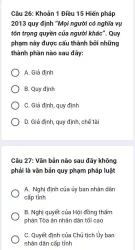 Câu 26: Khoản 1 Điều 15 Hiến pháp
2013 quy định "Mọi người có nghĩa vụ
tôn trọng quyền của người khác'. Quy
phạm này được cấu thành bởi những
thành phần nào sau đây:
A. Giả định
B. Quy định
C. Giả định, quy định
D. Giả định, quy định, chế tài
Câu 27: Vǎn bản nào sau đây không
phải là vǎn bản quy phạm pháp luật
A. Nghị định của ủy ban nhân dân
cấp tỉnh
B. Nghị quyết của Hội đồng thẩm
phán Tòa án nhân dân tối cao
C. Quyết định của Chủ tịch Ủy ban
nhân dân cấp tỉnh