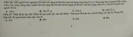 Câu 26. Một người bơi ngang từ bờ bên này sang bờ bên kia của một dòng sông rộng 50 m có dòng chảy theo hướng từ Bắc xuống
Nam. Do nước sông chảy mạnh nên khi sang đến bờ bên kia thì người đó đã trôi xuôi theo dòng nước 50 m. Độ dịch chuyển của
người đó là
A. 50m.
B. 50sqrt (2)m
C. 100 m.
D. 100sqrt (2)m
Câu 27. Một đoàn tàu dài 200m đi qua một cây cầu dài 400m. Thời gian để đoàn tàu chuyển động với vận tốc không đổi
36km/h đi qua hoàn toàn cây cầu là
D. 80s
A. 20s
B. 40s
C. 60s