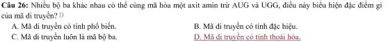 Câu 26: Nhiều bộ ba khác nhau có thể cùng mã hóa một axit amin trừ AUG và UGG , điều này biểu hiện đặc điểm gì
của mã di truyền?D
A. Mã di truyền có tính phổ biến.
B. Mã di truyền có tính đặc hiệu
C. Mã di truyền luôn là mã bộ ba.
D. Mã di truyền có tính thoái hóa.
