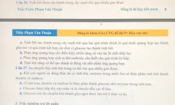 Câu 26. Tinh bột được tạo thành trong cây xanh trái qua nhiều giai đoạn.
Thầy Phạm Vǎn Thuận
a. Tinh bột tạo thành trong cây xanh trải qua hai quá trình chính là quá trình quang hợp tạo thành
glucose và quá trình kết hợp các đơn vị glucose tạo thành tinh bột.
b. Phản ứng quang hợp cần điều kiện chiếu sáng và xúc tác là chất diệp luc.
c. Phản ứng quang hợp sinh ra khí carbonic cần thiết cho quá trình hô hấp.
d. Tinh bột cũng có thể tạo thành từ động vật nhờ phản ứng quang hợp.
Câu 27. Sự chuyển hóa tinh bột trong cơ thể trải qua nhiều giai đoạn.
a. Khi con người sử dụng thức ǎn có tinh bột, enzyme trong nước bọt sẽ thủy phân tinh bột thành
dextrin và maltose.
b. Ở ruột non , dextrin và maltose bị thủy phân thành glucose nhờ enzyme trong ruột non.
c. Glucose được hấp thụ vào máu và di chuyển đến các tế bào.
d. Glucose còn dư chuyển hóa thành glycogen được lưu trữ ở thận và da.
3. Trắc nghiệm trả lời ngắn
Đǎng kí khóa Live CTG để thi 9+ Hóa em nhé