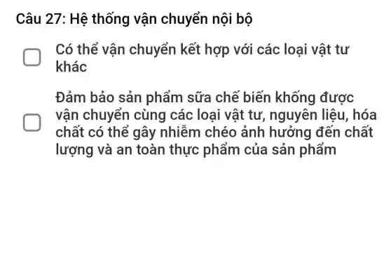 Câu 27: Hệ thống vận chuyển nội bộ
Có thể vân chuyển kết hợp với các loại vật tư
khác
Đảm bảo sản phẩm sữa chế biến khống được
vận chuyển cùng các loại vật tự , nguyên liệu , hóa
chất có thể gây nhiễm chéo ảnh hưởng đến chất
lượng và an toàn thực phẩm của sản phẩm