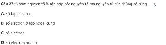 Câu 27 : Nhóm nguyên tố là tập hợp các nguyên tố mà nguyên tử của chúng có cùng ... B
A. số lớp electron
B. số electron ở lớp ngoài cùng
C. số electron
D. số electron hóa trị