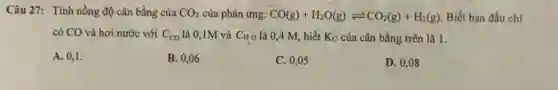 Câu 27: Tính nồng độ cân bằng của CO_(2) của phản ứng: CO(g)+H_(2)O(g)leftharpoons CO_(2)(g)+H_(2)(g) Biết ban đầu chi
có CO và hơi nước với C_(co) là 0,1M và CHO là 0,4 M, biết Kc của cân bằng trên là 1.
A. 0,1.
B. 0,06
C. 0,05
D. 0,08