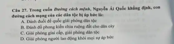 Câu 27. Trong cuốn Đường cách mệnh, Nguyễn Ái Quốc khẳng định con
đường cách mạng của các dân tộc bị áp bức là:
A. Đánh đuổi đế quốc giải phóng dân tộc
B. Đánh đổ phong kiến chia ruộng đất cho dân cày
C. Giải phóng giai cấp, giải phóng dân tộc
D. Giải phóng người lao động khỏi mọi sự áp bức