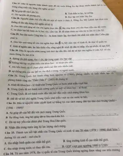 Câu 27. Đâu là nguyên nhân khách quan để các nước Đông Âu đạt được nhiều thành tựu to lới
trong công cuộc xây dựng chủ nghĩa xã hội?
Q. Sự giúp đỡ của Liên Xô.
C. Tài nguyên rất phong phú.
B. Tinh thần tự lực, tự cường.
D. Học tập mô hình Tây Âu.
Câu 28. Nguyên nhân chủ yếu dẫn tới một số nước ở châu Á, Đông Âu,Mỹ Latinh lựa chọn con
đường đi lên xây dựng chủ nghĩa xã hội là
A. chịu hậu quả nặng nề của chú nghĩa thực dân. (B.) đáp ứng được yêu cầu thực tiễn của đất nướC.
C. sự chọn lựa bắt buộc do bị bao vây, cấm vận D. để nhận được sự viện trợ to lớn từ Liên Xô.
Câu 29. Sau khi nước Cộng hòa Cu - ba được thành lập, thử thách lớn nhất mà nhân dân Cuba gặp
phải là
A. chịu hậu quả nặng nề của chủ nghĩa thực dân.B bị Mỹ cấm vận về kinh tế, đe dọa về quân sự.
C. kinh tế nghèo nàn, lạc hậu thiếu vốn, công nghệ.D trình độ dân trí thấp, tồn tại nhiều tệ nạn XH
Câu 30. Đâu là nguyên nhân mang tính thời đại dẫn đến chế độ xã hội chủ nghĩa ở Liên Xô và các
nước Đông Âu tan rã là
A. đường lối chủ quan, duy ý chí, tập trung quan liệu bao cấp. __
(B) không bắt kịp sự phát triển của khoa học - kĩ thuật tiên tiến.
C. khi tiến hành cải tổ phạm phải nhiều sai lầm trên nhiều mặt. .
D. sự chống phá của các thế lực thù địch ở trong và ngoài nướC.
is
Câu 31. Trung Quốc nguyên từ
(1964) phóng nhiều vệ tinh nhân tạo và
phóng thành công tàu "Thần Châu 5* (2003)đã chứng tỏ
A. trình độ khoa học - kĩ thuật của Trung Quốc có bước phát triển vượt bậC.
B. Trung Quốc đã trở thành một cường quốc số một về khoa học - kĩ thuật.
C. Trung Quốc đã trở thành nước đầu tiên mở đầu cuộc cách mạng khoa họC.
D. chế độ xã hội chủ nghĩa Trung Quốc phát triển vượt xã các nước tư bản.
Câu 32. Đầu là nguyên nhân quyết định sự thắng lợi của cách mạng dân tộc-dân chữ -Truhg Quốc
(1946-1949)
A. Sự giúp đỡ của Mĩ đối với cách mạng Trung QuốC.
B. Sự đồng tình,ủng hộ; giúp đỡ to lớn-của-Liên Xô,
C. Do sự suy yếu của chính phủ Trung Hoa Dân quốC.
D. Nhân dân trong nước ủng hộ lực lượng cách mạng.
Câu 33. Thành tựu nổi bật nhất của:Trung Quốc về kinh tế sau 20 nǎm
(1978=1998) thực hiện "
đường lối cải cách - mở cửa là
A. thu nhập bình quân cao nhất thế giới.
B. tǎng trưởng kinh tế cao nhất thế giới.
C. thu nhập trong nước có thay đổi lớn.
ngưỡng 1000 ty USD:
Câu 34. Từ sau nǎm 1978, địa vị quốc tế của Trung Quốc không ngừng được nâng cao trên trường