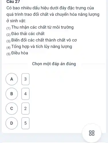 Câu 27
Có bao nhiêu dấu hiệu dưới đây đặc trưng của
quá trình trao đổi chất và chuyển hóa nǎng lượng
ở sinh vật:
(1) Thu nhận các chất từ môi trường
(2) Đào thải các chất
(3) Biến đổi các chất thành chất vô cơ
(4) Tổng hợp và tích lũy nǎng lượng
(5) Điều hòa
Chọn một đáp án đúng
A 3 A
B 4 B
C 2 C
A
D 5