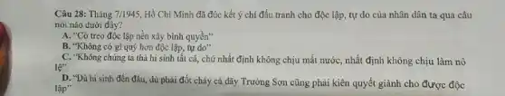 Câu 28: Tháng 7/1945, Hồ Chí Minh đã đúc kết ý chí đấu tranh cho độc lập, tự do của nhân dân ta qua câu
nói nào dưới đây?
A. "Cờ treo độc lập nền xây bình quyền"
B. "Không có gì quý hơn độc lập tự do"
C. "Không chúng ta thà hi sinh tất cả, chứ nhất định không chịu mất nướC.nhất định không chịu làm nô
lệ'
D. "Dù hi sinh đến đâu, dù phải đốt cháy cả dãy Trường Sơn cũng phải kiên quyết giành cho được độc
lập"