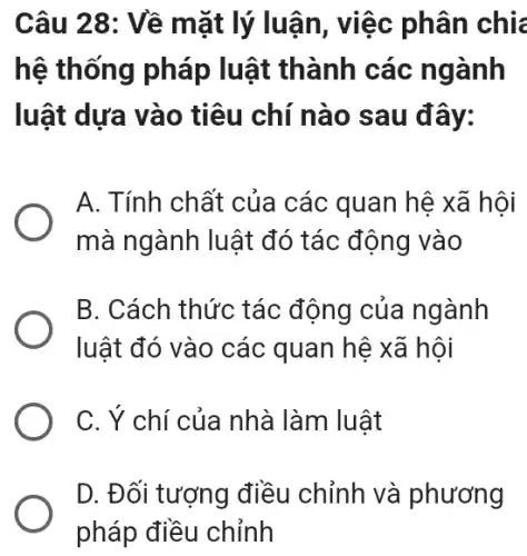 Câu 28: Về mặt lý luận, việc phân chia
hệ thống pháp luật thành các ngành
luật dựa vào tiêu chí nào sau đây:
A. Tính chất của các quan hệ xã hội
mà ngành luật đó tác động vào
B. Cách thức tác động của ngành
luật đó vào các quan hệ xã hội
C. Ý chí của nhà làm luật
D. Đối tượng điều chỉnh và phương
pháp điều chỉnh