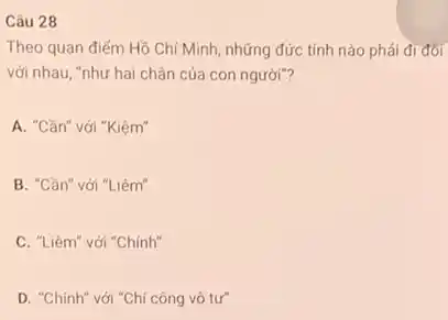 Câu 28
Theo quan điếm Hồ Chí Minh, những đức tính nào phải đi đổi
với nhau, "như hai chân của con người"?
A. "Cần" với "Kiệm"
B. "Cần" với "Liêm"
C. "Liêm" với "Chính"
D. "Chính" với "Chí công vô tư"