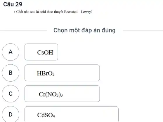 Câu 29
: Chất nào sau là acid theo thuyết Bronsted - Lowry?
Chọn một đáp án đúng
A A
CsOH
B
B
HBrO_(3)
C C
Cr(NO_(3))_(3)
D
CdSO_(4)