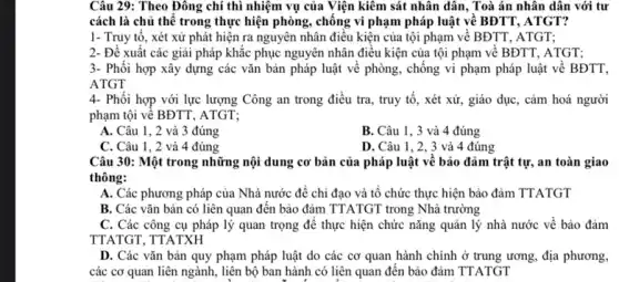 Câu 29: Theo Đông chí thì nhiệm vụ của Viện kiêm sát nhân dân, Toà án nhân dân với tư
cách là chủ thể trong thực hiện phòng , chống vi phạm pháp luật về BĐTT, ATGT?
1- Truy tổ, xét xử phát hiện ra nguyên nhân điều kiện của tội phạm về BĐTT, ATGT;
2- Đề xuất các giải pháp khắc phục nguyên nhân điều kiện của tội phạm về BĐTT, ATGT;
3- Phối hợp xây dựng các vǎn bản pháp luật về phòng , chống vi phạm pháp luật về BĐTT,
ATGT
4- Phối hợp với lực lượng Công an trong điều tra, truy tố, xét xử, giáo dục, cảm hoá người
phạm tội về BĐTT , ATGT:
A. Câu 1, 2 và 3 đúng
B. Câu 1, 3 và 4 đúng
C. Câu 1,2 và 4 đúng
D. Câu 1, 2, 3 và 4 đúng
Câu 30: Một trong những nội dung cơ bản của pháp luật về bảo đảm trật tự, an toàn giao
thông:
A. Các phương pháp của Nhà nước để chỉ đạo và tô chức thực hiện bảo đảm TTATGT
B. Các vǎn bản có liên quan đến bảo đảm TTATGT trong Nhà trường
C. Các công cụ pháp lý quan trọng để thực hiện chức nǎng quản lý nhà nước về bảo đảm
TTATGT, TTATXH
D. Các vǎn bản quy phạm pháp luật do các cơ quan hành chính ở trung ương, địa phương,
các cơ quan liên ngành, liên bộ ban hành có liên quan đến bảo đảm TTATGT