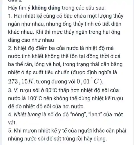 Câu 2
Hãy tìm ý không đúng trong các câu sau:
1. Hai nhiệt kế cùng có bầu chứa một lượng thủy
ngân như nhau, nhưng ống thủy tinh có tiết diện
khác nhau . Khi thì mực thủy ngân trong hai ống
dâng cao như nhau
2. Nhiệt độ điểm ba của nước là nhiệt độ mà
nước tinh khiết không thể tồn tai đồng thời ở cả
ba thể rắn , lỏng và hơi , trong trạng thái cân bằng
nhiệt ở áp suất tiêu chuẩn (được định nghĩa là
273.15 K , tương đương với 0,01^circ C ).
3. Vì rượu sôi ở 80^circ C thấp hơn nhiệt độ sôi của
nước là 100^circ C nên không thể dùng nhiệt kế rượu
để đo nhiệt đô sôi của hơi nước.
4. Nhiệt lượng là số đo độ "nóng'","lanh" của một
vật.
5. Khi mươn nhiệt kế y tế của người khác cần phải