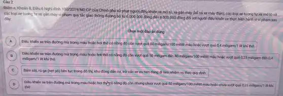 Câu 2
Điểm e, Khoản 8 Điều 6 Nghị định 100/2019/ND-CP
của Chính phủ xử phạt người điều khiến xe mô tô, xe gắn máy (kế cả xe máy điện), các loại xe tương tự xe mô tô và
các loại xe tương tự xe gần máy vị phạm quy tắc giao thông đường bộ từ
6.000.000dacute (hat (o))ng đến 8.000.000dacute (o)ng đối với người điều khiến xe thực hiện hành vi vi phạm sau đây:
Chọn một đáp án đúng
A
Điều khiến xe trên đường mà trong máu hoặc hơi thở có nồng độ cồn vượt quá
80miligam/100mililit máu hoặc vượt quá 0,4miligam/1 lít khí thở.
A
B Điều khiến xe trên đường mà trong máu hoặc hơi thở có nồng độ cồn vượt quá 50 miligam đến 80miligam/100mililit máu hoặc vượt quá 0,25miligam đến 0,4 B
miligam/1 lit khí thở.
C )
Bấm còi, rú ga (nẹt pô) liên tục trong đô thị, khu đông dân cư, trừ các xe ưu tiên đang đi làm nhiệm vụ theo quy định.
D Điều khiến xe trên đường mà trong máu hoặc hơi thựcó nồng độ cồn nhưng chưa vượt quá 50miligam/100mililit máu hoặc chưa vượt quá 0,25miligam/1 D
thở.
am/1 lit khí