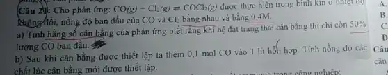 (Câu 2M): Cho phản ứng: CO(g)+Cl_(2)(g)leftharpoons COCl_(2)(g) được thực hiện trong bình kin ở nhiệt ao
Nhông/đôi, nông độ ban đầu của CO và Cl_(2) bằng nhau và bằng 0.4M.
a) Tính hằng số cân bằng của phản ứng biết rằng khi hệ đạt trạng thái cân bằng thì chỉ còn
50% 
lượng CO ban đầu. 4
b) Sau khi cân bằng được thiết lập ta thêm 0,1 mol CO vào 1 lít hỗn hợp. Tính nồng độ các
chất lúc cân bằng mới được thiết lập.