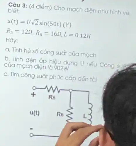 Câu 3: (4 điểm)Cho mạch điện nhu hình vẽ. biết:
u(t)=Usqrt (2)sin(50t)(V)
R_(5)=12Omega ,R_(6)=16Omega ,L=0.12H
Hãy:
a. Tính hệ số công suất của mach
b. Tính đện áp hiệu dụng U nếu Công success
của mạch điện là 902W
C. Tìm công suất phúc cấp đến tỏi