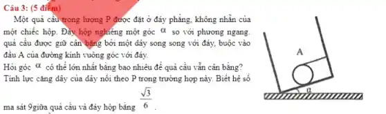 Câu 3: (5 điếm)
Một quả cầu trọng lượng P được đặt ở đáy phẳng, không nhẵn của
một chiếc hộp. Đảy hộp nghiêng một góc alpha  so với phương ngang.
quả cấu được giữ cân bǎng bởi một dây song song với đáy, buộc vào
đầu A của đường kính vuông góc với đáy.
Hỏi góc alpha  có thể lớn nhất bằng bao nhiêu để quả cầu vẫn cân bằng?
Tính lực cǎng dây của dây nối theo P trong trường hợp này. Biết hệ số
ma sát 9giữa quả cầu và đáy hộp bằng
(sqrt (3))/(6)