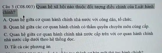 Câu 3 (C08.003) Quan hệ xã hội nào thuộc đối tượng điều chỉnh của Luật hành
chính?
A. Quan hệ giữa cơ quan hành chính nhà nước với công dân, tô chứC.
B. Quan hệ giữa các cơ quan hành chính có thẩm quyền chuyên môn cùng cấp.
C. Quan hệ giữa cơ quan hành chính nhà nước cấp trên với cơ quan hành chính
nhà nước cấp dưới theo hệ thông dọC.
D. Tất cả các phương án