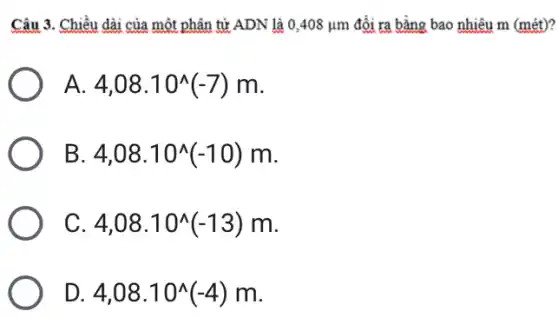 Câu 3. Chiều dài của một phân tử ADN là 0,408mu m đổi ra bằng bao nhiêu m (mét)?
A. 4,08.10^wedge (-7)m
B 4,08.10^wedge (-10)m
C 4,08.10^wedge (-13)m
D 4,08.10^wedge (-4)m