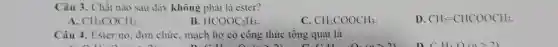 Câu 3. Chất nào sau đây không phải là ester?
A CH_(3)COCH_(3).
B HCOOC_(2)H_(5).
C CH_(3)COOCH_(3)
D. CH_(2)=CHCOOCH_(3).
Câu 4. Ester no . đơn chức, mạch hở có công thức tổng quát là