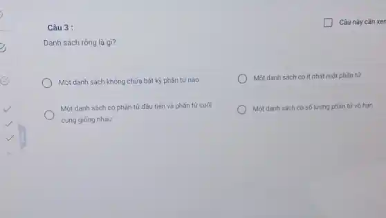 Câu 3 :
Danh sách rồng là gì?
Một danh sách không chứa bất kỳ phần tử nào
Một danh sách có ít nhất một phần tử
Một danh sách có phần tử đầu tiên và phần tử cuối
cùng giống nhau
Một danh sách có số lượng phần tử vó han
generation Câu này cần xen