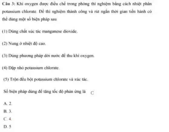 Câu 3: Khí oxygen được điều chế trong phòng thí nghiệm bằng cách nhiệt phân
potassium chlorate . Để thí nghiệm thành công và rút ngắn thời gian tiến hành có
thể dùng một số biện pháp sau
(1) Dùng chất xúc tác manganese dioxide.
(2) Nung ở nhiệt độ cao.
(3) Dùng phương pháp dời nước để thu khí oxygen.
(4) Đập nhỏ potassium chlorate.
(5) Trộn đều bột potassium chlorate và xúc táC.
Số biện pháp dùng để tǎng tốc độ phản ứng là C
A. 2.
B. 3.
C. 4.
D. 5