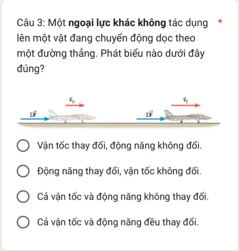 Câu 3: Một ngoại lực khác không tác dụng *
lên một vật đang chuyển động dọc theo
một đường thắng. Phát biểu nào dưới đây
đúng?
Vận tốc thay đổi , động nǎng không đổi.
Động nǎng thay đổi, vận tốc không đổi.
Cả vân tốc và động nǎng không thay đổi.
Cả vận tốc và động nǎng đều thay đổi.