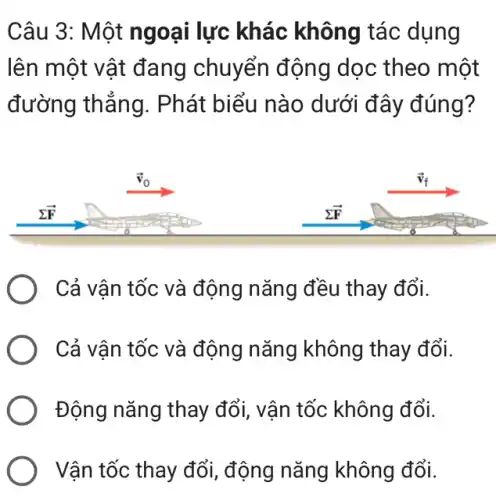 Câu 3: Một ngoại lực khác không tác dụng
lên một vật đang chuyển động dọc theo một
đường thẳng . Phát biểu nào dưới đây đúng?
Cả vận tốc và động nǎng đều thay đổi.
Cả vận tốc và động nǎng không thay đổi.
Động nǎng thay đổi, vận tốc không đổi.
Vận tốc thay đổi , động nǎng không đổi.