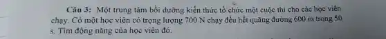 Câu 3: Một trung tâm bồi dưỡng kiến thức tổ chức một cuộc thi cho các học viên
chạy. Có một học viên có trọng lượng 700 N chạy đều hết quãng đường 600 m trong 50
s. Tìm động nǎng của học viên đó.