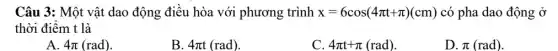 Câu 3: Một vật dao động điều hòa với phương trình x=6cos(4pi t+pi )(cm) có pha dao động Ở
thời điểm t là
A 4pi (rad)
B. 4pi t(rad)
C. 4pi t+pi (rad)
D. pi (rad)