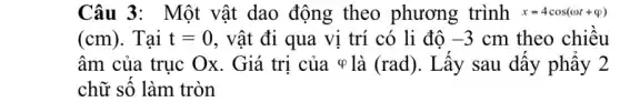 Câu 3: Một vật dao động theo phương trình x=4cos(omega t+varphi )
(cm) . Tại t=0 , vật đi qua vị trí có li độ -3 cm theo chiều
âm của trục Ox . Giá trị của ợ là (rad). Lấy sau dấy phây 2
chữ số làm tròn