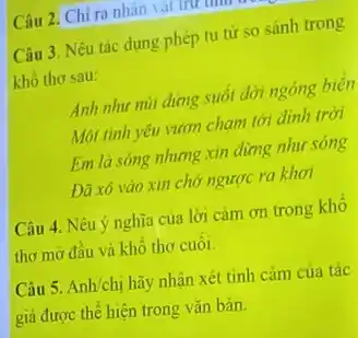 Câu 3. Nêu tác dụng phép tu từ so sánh trong
khô thơ sau:
Anh như núi đứng suốt đời ngóng biển
Moi tình yêu vươn chạm tới dinh trời
Em là sóng nhưng xin dùng nhur sóng
Dã xô vào xin chớ ngược ra khơi
Câu 2. Chỉ ra nhân vật trừ tìm t
Câu 4. Nêu ý nghĩa của lời cảm ơn trong khô
thơ mở đầu và khổ thơ cuối.
Câu 5. Anh/chị hãy nhận xét tình cảm của tác
giả được thể hiện trong vǎn bản.