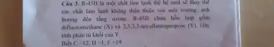 Câu 3. R-45B là một chất làm lạnh thế hệ mới sẽ thay the
các chất làm lạnh không thân thiện với môi trường, ảnh
hưởng đến tầng ozone. R-451 chứa hỗn hợp gồm
difluoromethane (X) và 2.3.3,3 -tetrafluoropropene (Y) . Hãy
tính phân tử khôi của Y.
Biết C=12;H=1;F=19