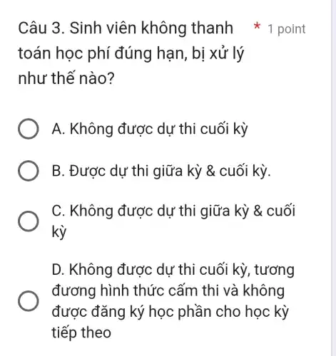 Câu 3 . Sinh viên không thanh 1 point
toán học phí đúng hạn, bị xử lý
như thế nào?
A. Không được dư thi cuối kỳ
B. Được dự thi giữa kỳ & cuối kỳ.
C. Không được dự thi giữa kỳ &cuối
kỳ
D. Không được dự thi cuối kỳ,, tương
đương hình thức cấm thi và không
được đǎng ký học phần cho học kỳ