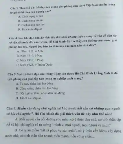 Câu 3. Theo Hồ Chí Minh, cách mạng giải phóng dân tộc ở Việt Nam muốn thẳng
lợi phải thi theo con đường nào?
A. Cách mạng tư sản
B. Cách mạng vô sản
C. Cách mạng bạo lực
D. Tất cả các đáp án
Câu 4. Sau khi đọc bản Sơ thảo lần thứ nhất những luận cương về vấn đề dân tộc
và vấn đề thuộc địa của Lênin, Hồ Chí Minh đã tìm thấy con đường cứu nước, giải
phóng dân tộC. Người đọc bản Sơ thảo này vào nǎm nào và ở đâu?
A. Nǎm 1911, ở Anh
B. Nǎm 1919, ở Nga
C. Nǎm 1920, ở Pháp
D. Nǎm 1925, ở Trung Quốc
Câu 5. Vai trò lãnh đạo của Đảng Cộng sản được Hồ Chí Minh khẳng định là đội
tiên phong của giai cấp nào trong sự nghiệp cách mạng?
A. Tư sản, nhân dân lao động
B. Công nhân, nhân dân lao động
C. Đội ngũ trí thức, nhân dân lao động
D. Tất cả các đáp án
Câu 6. Muốn xây dựng chủ nghĩa xã hội, trước hết cần có những con người
xã hội chủ nghtilde (i)a^10 Hồ Chí Minh đã giải thích vấn đề này như thế nào?
A. Mỗi người cần bồi dưỡng cho mình có ý thức làm chủ , có tinh thần tập
thể xã hội chủ nghĩa và tư tưởng "mình vì mọi người , mọi người vì mình"
B. Có quan điểm "tất cả phục vụ sản xuất"; có ý thức cân kiệm xây dựng
nước nhà; có tinh thần tiến nhanh, tiến mạnh, tiến vững chắc __