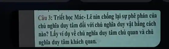 Câu 3: Triết học Mác- Lê nin chông lại sự phê phán của
chủ nghĩa duy tâm đối với chủ nghĩa duy vật bằng cách
nào? Lấy ví dụ vê chủ nghĩa duy tâm chủ quan và chủ
nghĩa duy tâm khách quan.