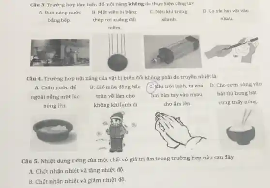 Câu 3. Trường hợp làm biến đối nội nǎng không do thực hiện công là?
A. Đun nóng nước
bằng bếp.
B. Một viên bi bằng
thép rơi xuống đất
mềm.
C. Nén khí trong
xilanh.
D. Co xát hai vât vào
nhau.
Câu 4. Trường hợp nội nǎng của vật bị biến đổi không phải do truyền nhiệt là:
A. Châu nước đế
ngoài nắng một lúc
nóng lên.
B. Gió mùa đông bắc
tràn về làm cho
không khí lạnh đi
C. Khi trời lạnh ta xoa
hai bàn tay vào nhau
cho ấm lên.
D. Cho com nóng vào
bát thì bưng bát
cũng thấy nóng.
Câu 5. Nhiệt dung riêng của một chất có giá trị âm trong trường hợp nào sau đây
A. Chất nhận nhiệt và tǎng nhiệt độ.
B. Chất nhận nhiệt và giảm nhiệt độ.