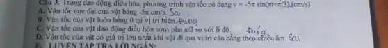 Câu 3: Trong dao động điều hòa, phương trình vận tốc có dạng v=-5pi sin(pi t+pi /3)cdot (cm/s)
A. Vận tốc cực đại của vật bằng -5pi cm/s.
B. Vận tốc của vật luôn bằng 0 tại vị trí biên.+
C. Vận tốc của vật dao động điều hòa sớm pha pi /3 so với li độ.
D. Vận tốc của vật có giá trị lớn nhất khi vật đi qua vị trí cân bằng theo chiều âm.sai
E. LUYENTAP TRẢ LỜI NGÁN: