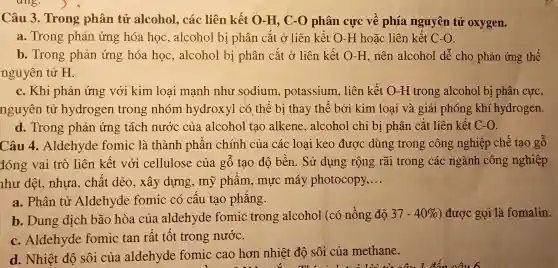 Câu 3 . Trong phân tử alcohol , các liên kết O -H, C-O phân cực vê phía nguyên tử oxygen.
a . Trong phản ứng hóa học ,alcohol bị phân cắt ở liên kết O-H hoǎc liên kết C-O
b . Trong phản ứng hóa học ,alcohol bị phân cắt ở liên kết O-H , nên alcohol dê cho phản ứng thế
nguyên tử H.
c. Khi phản ứng với kim loại mạnh như sodium , potassium , liên kết O-H trong alcohol bị phân cực,
nguyên tử hydrogen trong nhóm hydroxyl có thể bị thay thê bởi kim loai và giải phóng khí hydrogen.
d . Trong phản ứng tách nước của alcohol tạo alkene ,alcohol chỉ bị phân cắt liên kết C-O
Câu 4 .Aldehyde fomic là thành phân chính của các loại keo được dùng trong công nghiệp chế tạo gô
đóng vai trò liên kết với cellulose của gô tạo độ bên. Sử dụng rộng rãi trong các ngành công nghiệp
như dệt , nhựa . chất dẻo , xây dựng , mỹ phâm , mực máy photocopy, __
a . Phân tử Aldehyde fomic có câu tạo phǎng.
b .Dung dịch bão hòa của aldehyde fomic trong alcohol (có nồng đô
37-40%  ) được gọi là fomalin.
c .Aldehyde fomic tan rât tôt trong nước.
d. Nhiệt độ sôi của aldehyde formic cao hơn nhiệt độ sôi của methane.