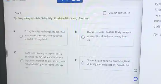 Câu 3 :
Vận dụng những kiến thức đã học hãy chỉ ra luận điểm không chính xác:
A
Chủ nghĩa xã hội và chủ nghĩa tư bản khác
nhau về chất, cần có một thời kỳ lịch sử
nhất định đế chuyển đối.
B
Thời kỳ quá độ là cần thiết để xây dựng cơ
sở vật chất - kỹ thuật cho chủ nghĩa xã
hội.
C
Công cuộc xây dựng chủ nghĩa xã hội là
một công việc mới mè, khó khǎn và phức
tạp phải có thời gian đế giai cấp công nhân
từng bước làm quen với những công việc
đó.
D
Tất cả các quan hệ xã hội của chủ nghĩa xã
hội tự này sinh trong lòng chủ nghĩa tư bản
Lý d
hình
hệ sa
bản
cuối