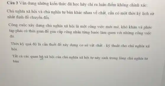 Câu 3 Vận dụng những kiến thức đã học hãy chỉ ra luận điểm không chính xác:
Chủ nghĩa xã hội và chủ nghĩa tư bản khác nhau về chất , cần có một thời kỳ lịch sử
nhất định đề chuyển đôi.
Công cuộc xây dựng chủ nghĩa xã hội là một công việc mới mẻ, khó khǎn và phức
tạp phải có thời gian để giai cấp công nhân từng bước làm quen với những công việc
đó.
Thời kỳ quả độ là cần thiết để xây dựng cơ sở vật chất - kỹ thuật cho chủ nghĩa xã
hội.
Tất cà các quan hệ xã hội của chủ nghĩa xã hội tự này sinh trong lòng chủ nghĩa tư
bàn