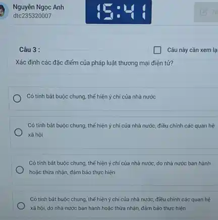 Câu 3 :
Xác định các đặc điểm của pháp luật thương mại điện tử?
Có tính bǎt buộc chung thế hiện ý chi của nhà nước
Có tính bát buộc chung, thể hiện ý chí của nhà nước.điều chỉnh các quan hệ
xã hội
Có tính bắt buộc chung, thế hiện ý chí của nhà nước.do nhà nước ban hành
hoặc thừa nhận, đảm bảo thực hiện
Có tính bát buộc chung, thế hiện ý chí của nhà nước.điều chinh các quan hệ
xã hội, do nhà nước ban hành hoặc thừa nhận, đảm bảo thực hiện