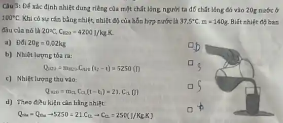 Câu 3: Đế xác định nhiệt dung riêng của một chất lỏng, người ta đổ chất lỏng đó vào 20g nước ở
100^circ C Khi có sư cân bằng nhiệt, nhiệt độ của hỗn hợp nước là 37,5^circ C.m=140g Biết nhiệt độ ban
đầu của nó là 20^circ C,C_(1120)=4200J/kgcdot K
b) Nhiệt lượng tỏa ra:
a) Đối 20g=0,02kg
ub
Q_(1120)=m_(1220)cdot C_(1120)(t_(2)-t)=5250(I)
c) Nhiệt lượng thu vào:
Q_(N20)=m_(CL)C_(CL)(t-t_(1))=21.C_(C)(I)
d) Theo điều kiện cân bằng nhiệt:
Q_(tha)=Q_(thu)=5250=21.C_(CL)arrow C_(Ca)=250(J/Kg.K)