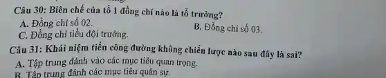 Câu 30: Biên chế của tố 1 đồng chí nào là tố trưởng?
A. Đồng chí số 02.
C. Đồng chí tiêu đội trưởng.
B. Đồng chí số 03.
Câu 31: Khái niệm tiến công đường không chiến lược nào sau đây là sai?
A. Tập trung đánh vào các mục tiêu quan trọng.
B. Tập trung đánh các mục tiêu quân sự.