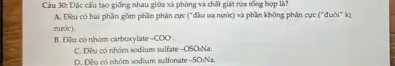 Câu 30: Đặc cấu tạo giống nhau giữa xà phòng và chất giặt rửa tổng hợp là?
A. Đều có hai phần gồm phần phân cực ("đầu ưa nước)và phần không phân cực ("đuôi" kị
nước).
B. Đều có nhóm carboxylate -COO-
C. Đều có nhóm sodium sulfate -OSO_(3)Na
D. Đều có nhóm sodium sulfonate -SO_(3)Na