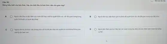 Câu 30:
Bằng hiếu biết của bản thân, hãy cho biết đâu là hình thức dân chủ gián tiếp?
A
Người dân bằu ra đại diện của mình để thay mặt họ quyết định các vấn đề quan trọng trong
quốc hội hoặc cơ quan lập pháp
Người dân trực tiếp tham gia bỏ phiếu đế quyết định các vấn đề quan trọng của đất nước.
Người dân tự tố chức các phong trào xã hội để yêu cầu các quyền lợi mà không thông qua
bất kỳ đại diện nào
Người dân tham gia trực tiếp vào các cuộc trưng cầu dân ý về các chính sách hoặc luật pháp
cu thé.