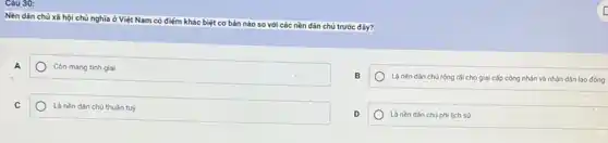 Cǎu 30:
Nền dân chủ xã hội chủ nghĩa ở Việt Nam
có điểm khác biệt cơ bản nào so với các
nền dân chủ trước đây?
A
Còn mang tính giai
B
Là nèn dân chủ rộng rải cho giai cấp công nhân và nhân dân lao động
C
Là nền dân chủ thuần tuý
D
Là nèn dân chủ phi lịch sứ