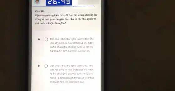 Câu 30:
Vận dụng những kiến thức đã học hãy chọn phương án
đúng về mối quan hệ giữa dân chủ xã hội chủ nghĩa và
nhà nước xã hội chủ nghĩa?
A
Dán chủ xã hội chủ nghĩa là mục đích cho
việc xây dựng và hoạt động của nhà nước
xã hội chủ nghĩa còn nhà nước xã hội chủ
nghĩa quyết định bản chất của dân chủ
B
Dân chủ xã hội chủ nghĩa là mục tiêu cho
việc xây dựng và hoạt động của nhà nước
xã hội chủ nghĩa còn nhà nước xã hội chú
nghĩa là công cụ quan trọng cho việc thực
thi quyền làm chủ của người dân
