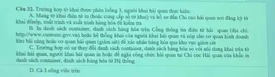 Câu 32. Trường hợp tờ khai được phân luông 3, người khai hãi quan thực hiện:
A. Mang tờ khai điện từ in (hoǎc cung cấp số tờ khai) và hồ sơ đến Chi cục hải quan nơi đǎng ký tờ
khai đènộp, xuất trình và xuất trình hàng hóa đế kiểm tra
B. In danh sách container, danh sách hàng hóa trên Cổng thông tin điện tử hải quan (địa chi:
http://www.customs.gov.vn)hoặc hệ thống khai của người khai hải quan và nộp cho cơ quan kinh doanh
kho bài càng hoặc cơ quan hải quan (giám sát) để xác nhân hàng hóa qua khu vực giám sát
C. Trường hợp có sự thay đổi danh sách container, danh sách hàng hóa so với nội dung khai trên tờ
khai hài quan, người khai hải quan in hoặc đề nghị công chức hải quan tại Chi cục Hải quan cửa khẩu in
danh sách container, danh sách hàng hóa từ Hệ thống
D. Cả 3 công việc trên