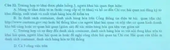 Câu 32. Trung bop từ khai được phân luông 3, người khai hải quan thực hiện:
A. Mang to khai điên tử in (houle cung cấp số tờ khai) và hố sơ đến Chi cuc hài quan nơi đáng ký to
khai đenop, xuát trinh và xuất trinh hàng hóa để kiếm tra
B. In danh sach container, danh sách hàng hóa trên Cồng thông tin điện tư hai quan (địa chi:
gov,vn) hoặc hệ thống khai của người khai hải quan và nộp cho co quan kinh doanh
kho bli cing houc co quan hai quan (giảm sát) để xác nhận hàng hóa qua khu vực giảm sát
C. Truting hop co sự thay đối danh sách container, danh sách hàng hóa so với nội dung khai trên to
khai hai quan, nguon khai hai quan in hoặc đề nghi công chức hai quan tai Chi cuc Hải quan cửa khấu in
danh sich container danh sách hàng hóa từ Hệ thống
D. Cà 3 cong viec tren